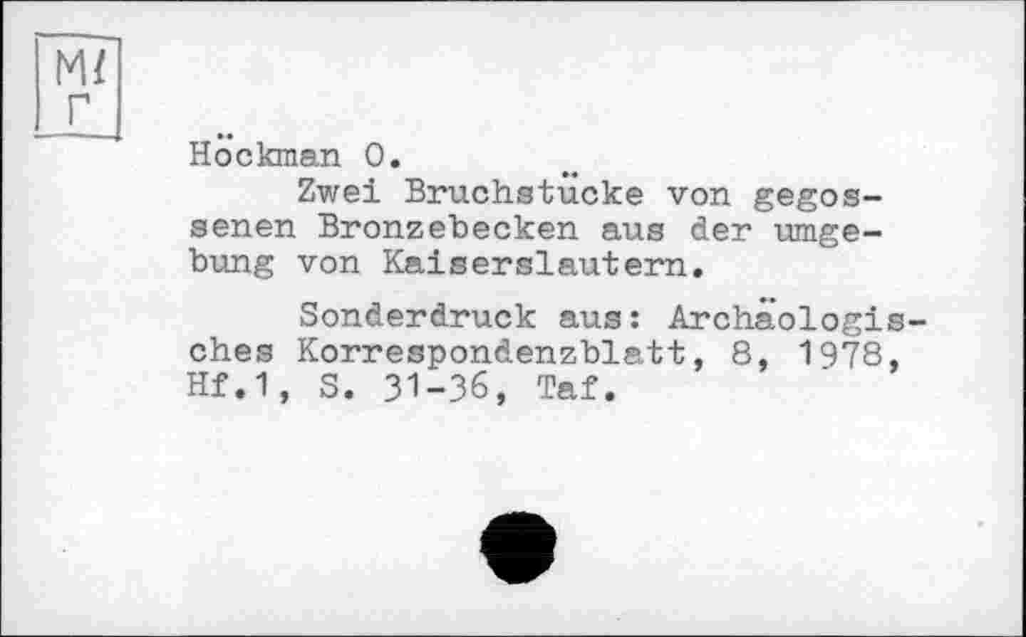 ﻿м/ г
Hockman 0.
Zwei Bruchstucke von gegossenen Bronzebecken aus der Umgebung von Kaiserslautern.
Sonderdruck aus: Archäologisches Korrespondenzblatt, 8, 1978, Hf.1, S. 31-36, Taf.